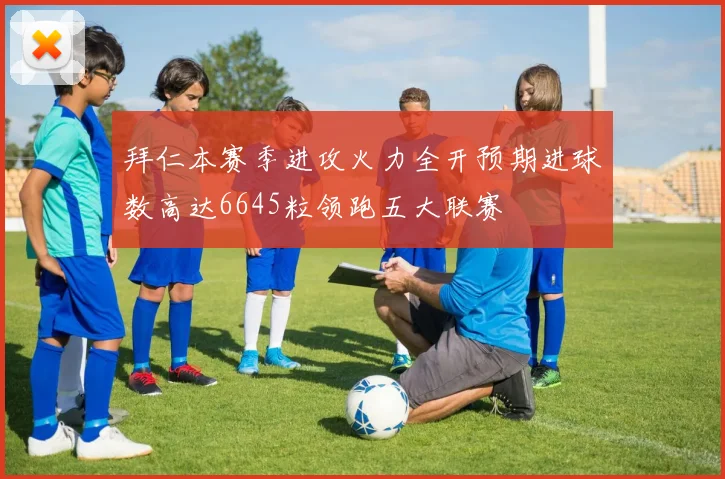 拜仁本赛季进攻火力全开预期进球数高达6645粒领跑五大联赛