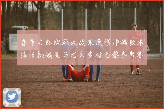 春节之际欧冠大战来袭穆帅执教本菲卡挑战皇马尤文多特巴黎齐聚赛场