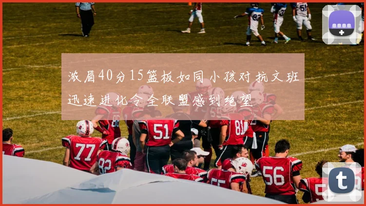 浓眉40分15篮板如同小孩对抗文班迅速进化令全联盟感到绝望