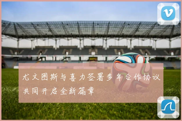 尤文图斯与喜力签署多年合作协议共同开启全新篇章