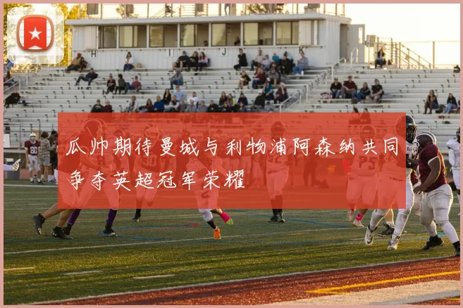 瓜帅期待曼城与利物浦阿森纳共同争夺英超冠军荣耀