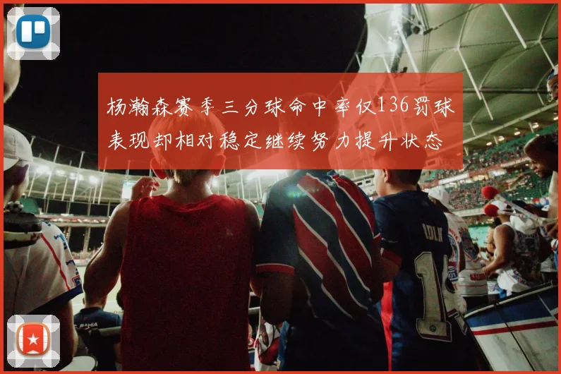 杨瀚森赛季三分球命中率仅136罚球表现却相对稳定继续努力提升状态