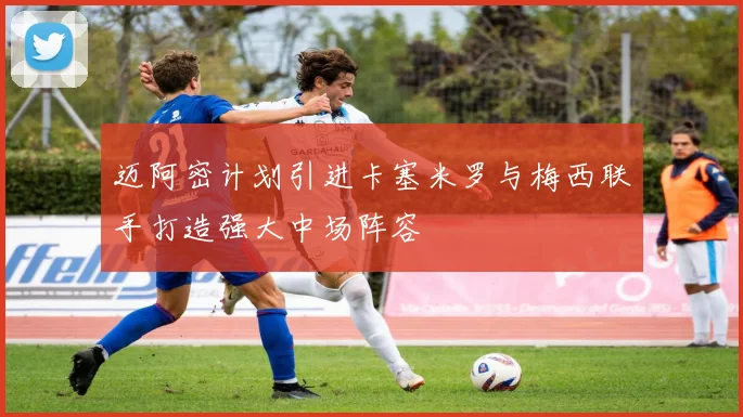 迈阿密计划引进卡塞米罗与梅西联手打造强大中场阵容