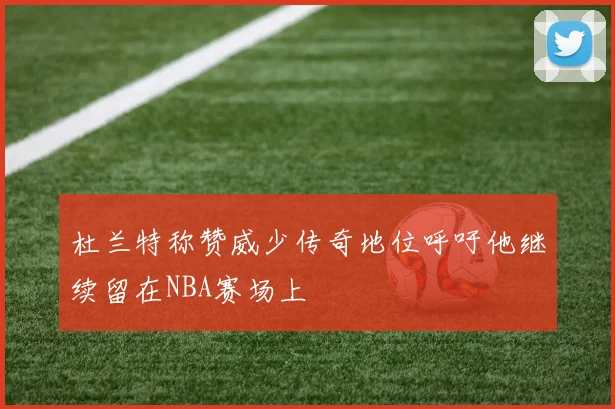 杜兰特称赞威少传奇地位呼吁他继续留在NBA赛场上