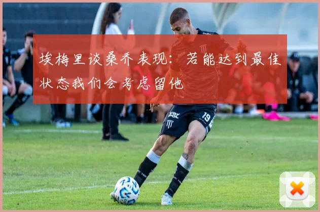 埃梅里谈桑乔表现：若能达到最佳状态我们会考虑留他