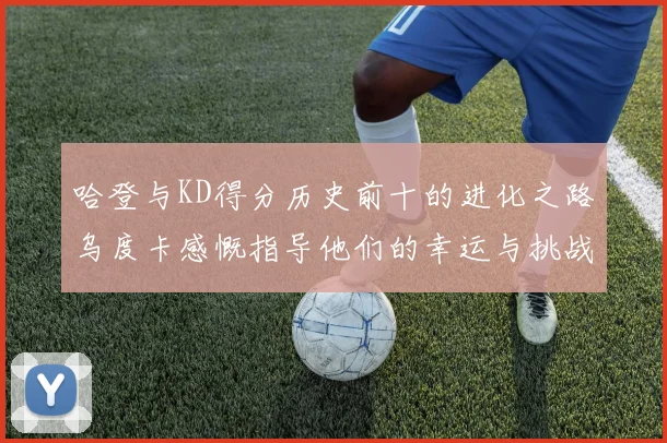 哈登与KD得分历史前十的进化之路乌度卡感慨指导他们的幸运与挑战