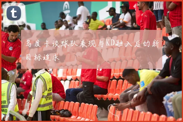 乌度卡谈球队表现与KD融入后的新目标追求