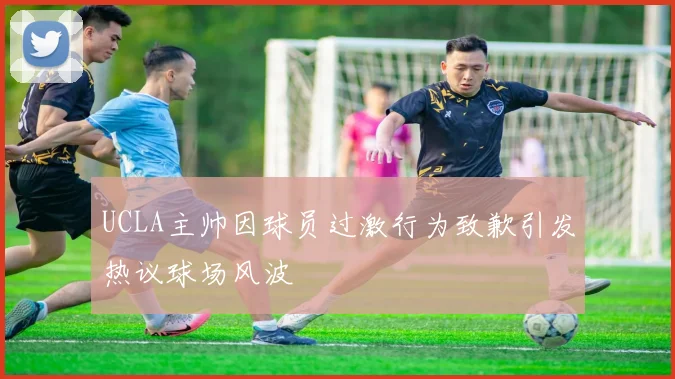 UCLA主帅因球员过激行为致歉引发热议球场风波