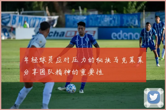 年轻球员应对压力的秘诀马克莱莱分享团队精神的重要性