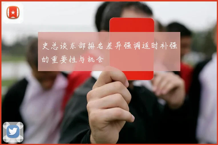 史总谈东部排名差异强调适时补强的重要性与机会