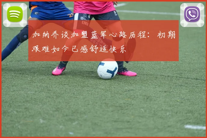 加纳乔谈加盟蓝军心路历程：初期艰难如今已感舒适快乐