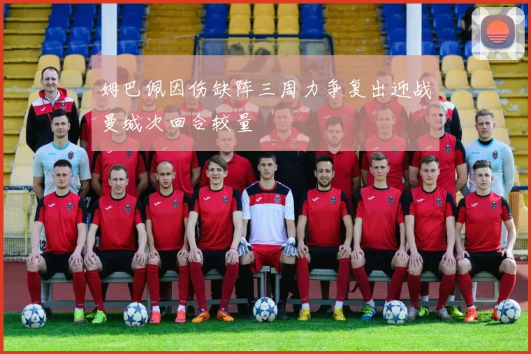 姆巴佩因伤缺阵三周力争复出迎战曼城次回合较量